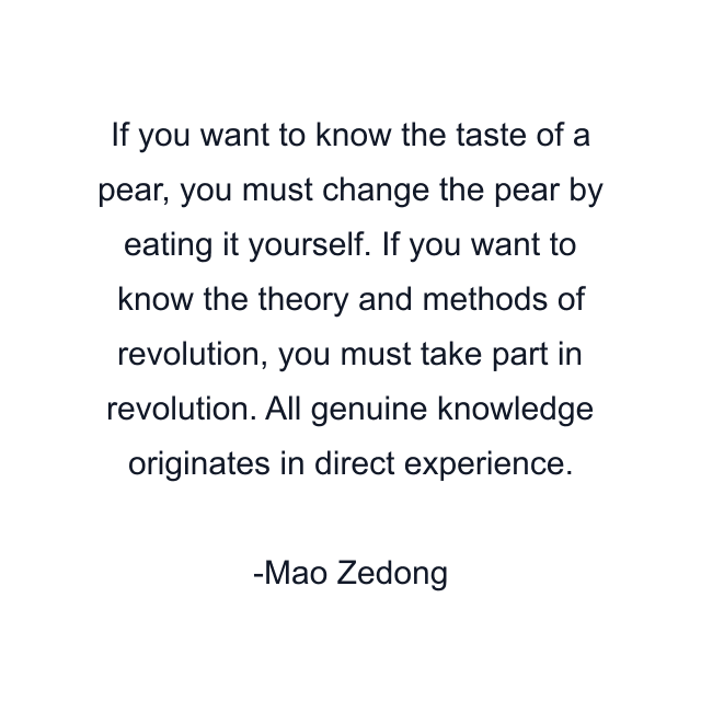 If you want to know the taste of a pear, you must change the pear by eating it yourself. If you want to know the theory and methods of revolution, you must take part in revolution. All genuine knowledge originates in direct experience.