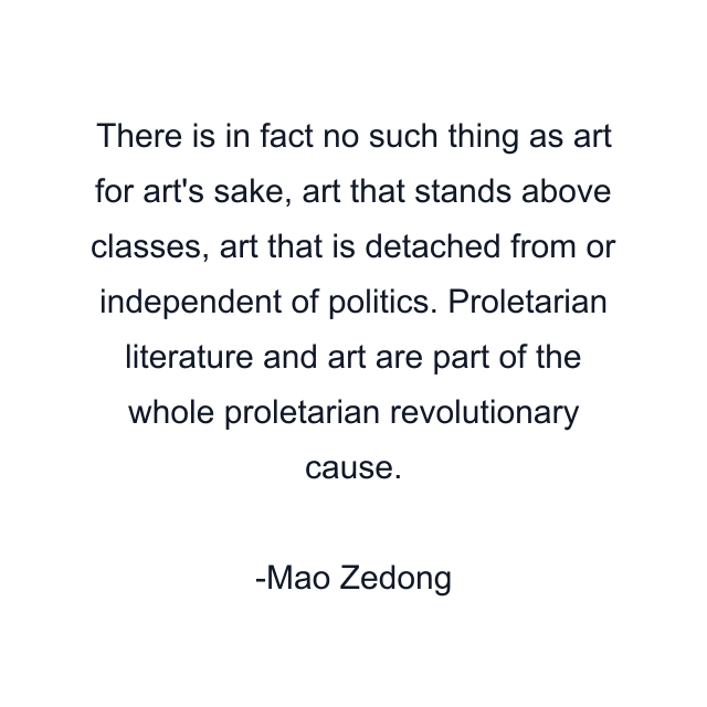 There is in fact no such thing as art for art's sake, art that stands above classes, art that is detached from or independent of politics. Proletarian literature and art are part of the whole proletarian revolutionary cause.