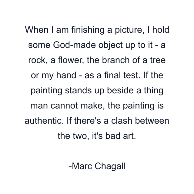 When I am finishing a picture, I hold some God-made object up to it - a rock, a flower, the branch of a tree or my hand - as a final test. If the painting stands up beside a thing man cannot make, the painting is authentic. If there's a clash between the two, it's bad art.