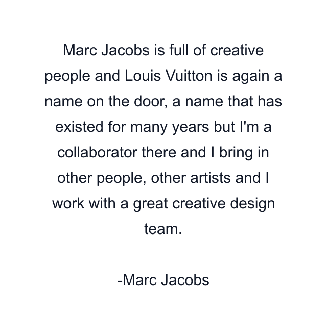 Marc Jacobs is full of creative people and Louis Vuitton is again a name on the door, a name that has existed for many years but I'm a collaborator there and I bring in other people, other artists and I work with a great creative design team.