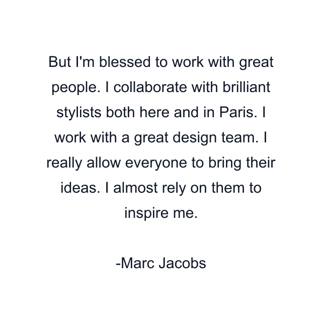 But I'm blessed to work with great people. I collaborate with brilliant stylists both here and in Paris. I work with a great design team. I really allow everyone to bring their ideas. I almost rely on them to inspire me.