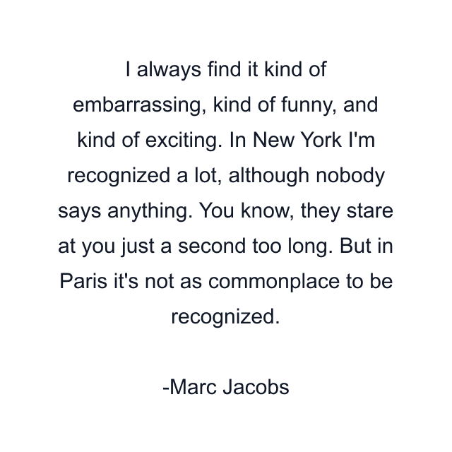 I always find it kind of embarrassing, kind of funny, and kind of exciting. In New York I'm recognized a lot, although nobody says anything. You know, they stare at you just a second too long. But in Paris it's not as commonplace to be recognized.