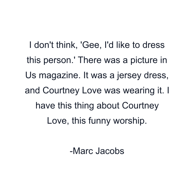 I don't think, 'Gee, I'd like to dress this person.' There was a picture in Us magazine. It was a jersey dress, and Courtney Love was wearing it. I have this thing about Courtney Love, this funny worship.