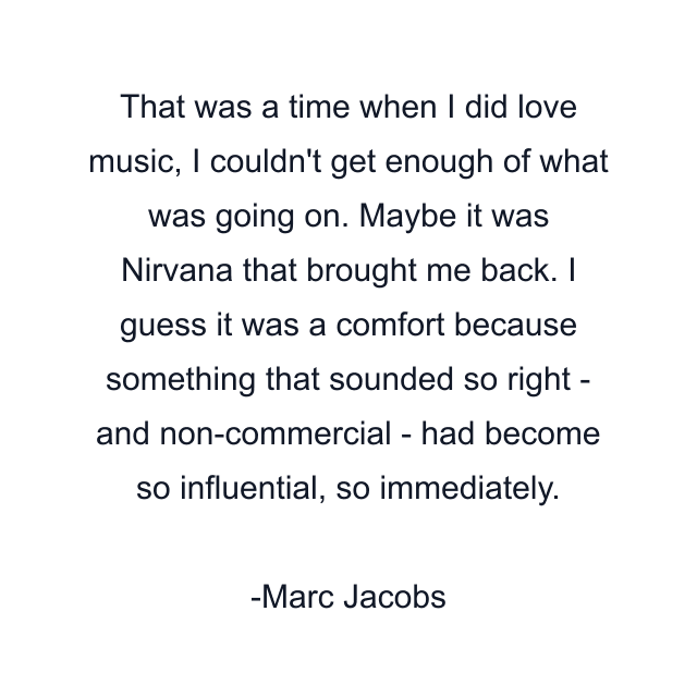 That was a time when I did love music, I couldn't get enough of what was going on. Maybe it was Nirvana that brought me back. I guess it was a comfort because something that sounded so right - and non-commercial - had become so influential, so immediately.