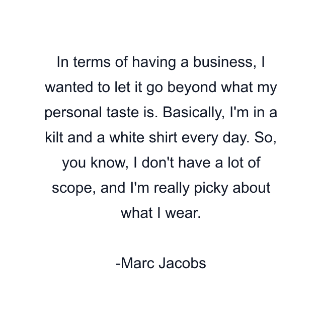 In terms of having a business, I wanted to let it go beyond what my personal taste is. Basically, I'm in a kilt and a white shirt every day. So, you know, I don't have a lot of scope, and I'm really picky about what I wear.