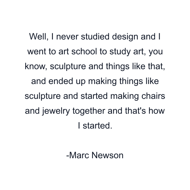 Well, I never studied design and I went to art school to study art, you know, sculpture and things like that, and ended up making things like sculpture and started making chairs and jewelry together and that's how I started.