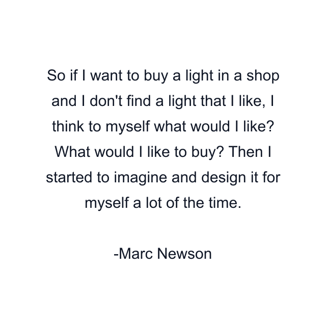 So if I want to buy a light in a shop and I don't find a light that I like, I think to myself what would I like? What would I like to buy? Then I started to imagine and design it for myself a lot of the time.