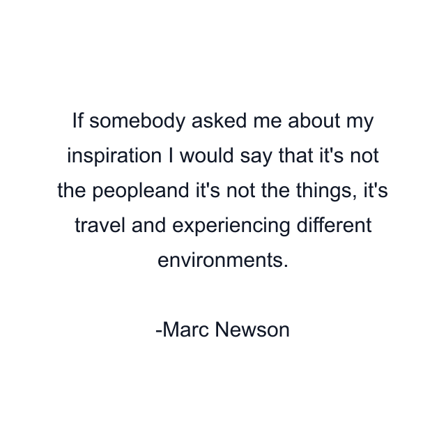 If somebody asked me about my inspiration I would say that it's not the peopleand it's not the things, it's travel and experiencing different environments.