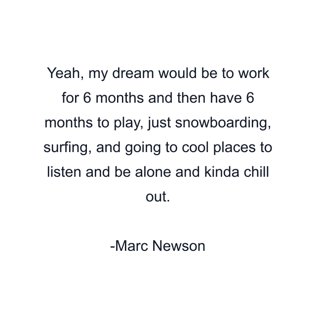 Yeah, my dream would be to work for 6 months and then have 6 months to play, just snowboarding, surfing, and going to cool places to listen and be alone and kinda chill out.