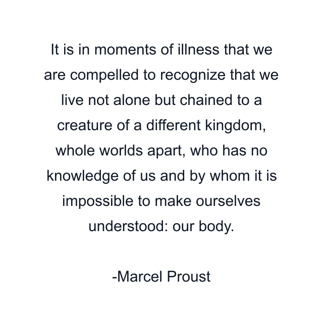 It is in moments of illness that we are compelled to recognize that we live not alone but chained to a creature of a different kingdom, whole worlds apart, who has no knowledge of us and by whom it is impossible to make ourselves understood: our body.