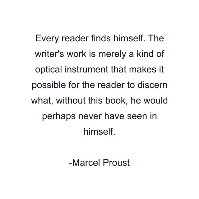 Every reader finds himself. The writer's work is merely a kind of optical instrument that makes it possible for the reader to discern what, without this book, he would perhaps never have seen in himself.