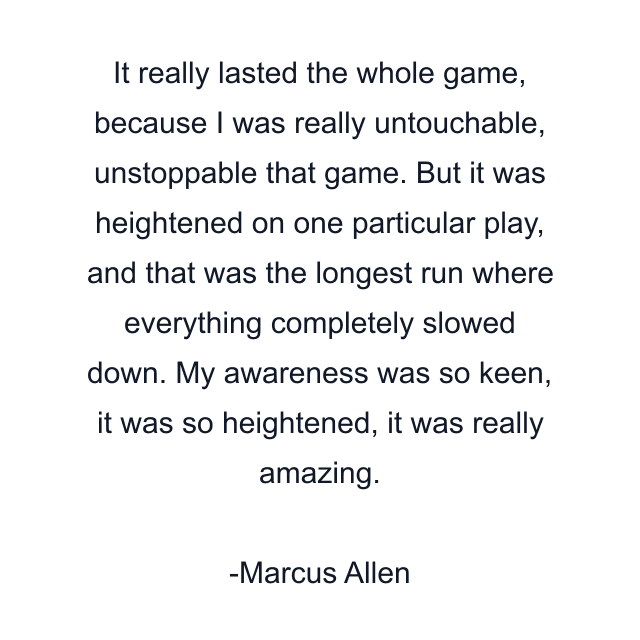 It really lasted the whole game, because I was really untouchable, unstoppable that game. But it was heightened on one particular play, and that was the longest run where everything completely slowed down. My awareness was so keen, it was so heightened, it was really amazing.