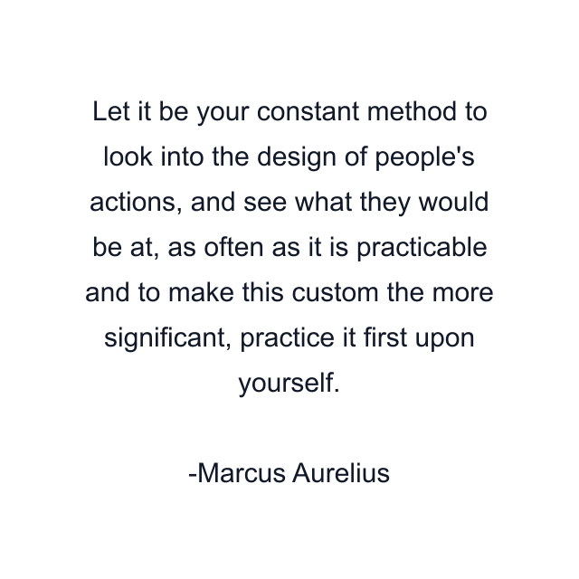 Let it be your constant method to look into the design of people's actions, and see what they would be at, as often as it is practicable and to make this custom the more significant, practice it first upon yourself.