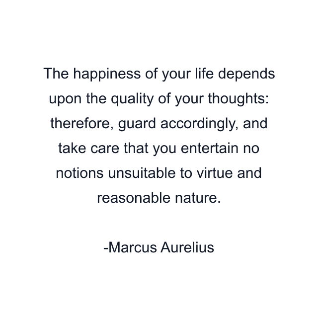 The happiness of your life depends upon the quality of your thoughts: therefore, guard accordingly, and take care that you entertain no notions unsuitable to virtue and reasonable nature.