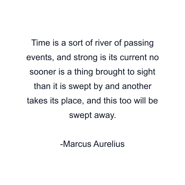 Time is a sort of river of passing events, and strong is its current no sooner is a thing brought to sight than it is swept by and another takes its place, and this too will be swept away.