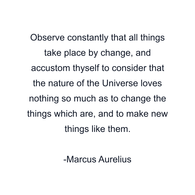 Observe constantly that all things take place by change, and accustom thyself to consider that the nature of the Universe loves nothing so much as to change the things which are, and to make new things like them.