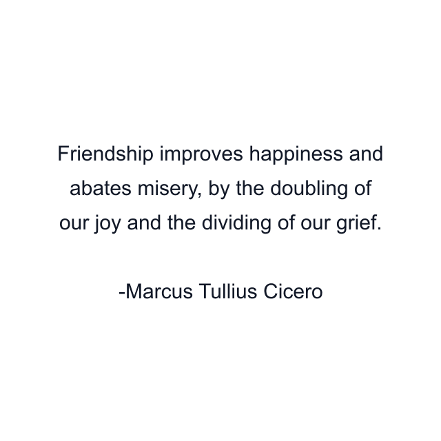 Friendship improves happiness and abates misery, by the doubling of our joy and the dividing of our grief.