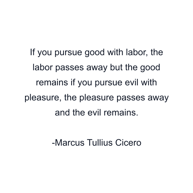 If you pursue good with labor, the labor passes away but the good remains if you pursue evil with pleasure, the pleasure passes away and the evil remains.