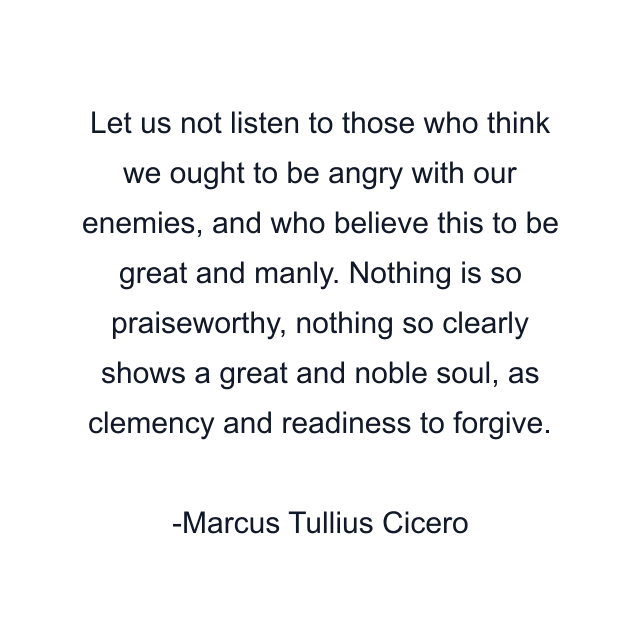 Let us not listen to those who think we ought to be angry with our enemies, and who believe this to be great and manly. Nothing is so praiseworthy, nothing so clearly shows a great and noble soul, as clemency and readiness to forgive.