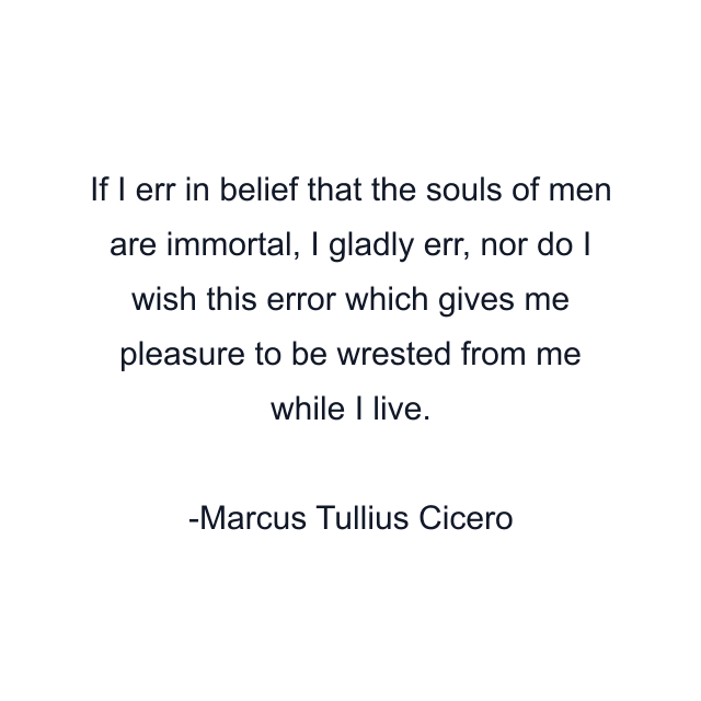 If I err in belief that the souls of men are immortal, I gladly err, nor do I wish this error which gives me pleasure to be wrested from me while I live.