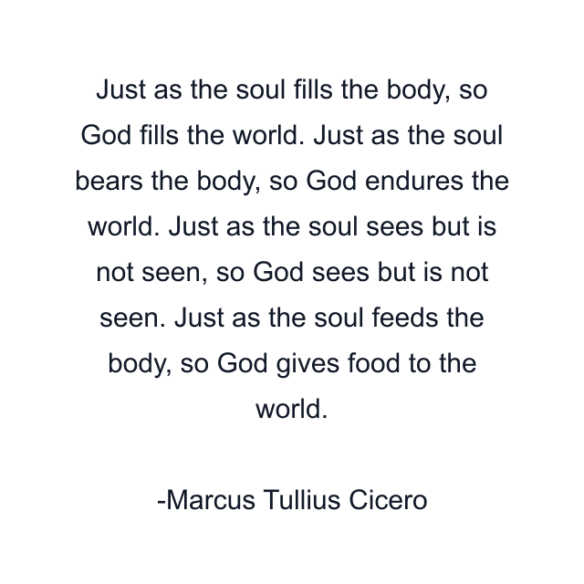 Just as the soul fills the body, so God fills the world. Just as the soul bears the body, so God endures the world. Just as the soul sees but is not seen, so God sees but is not seen. Just as the soul feeds the body, so God gives food to the world.