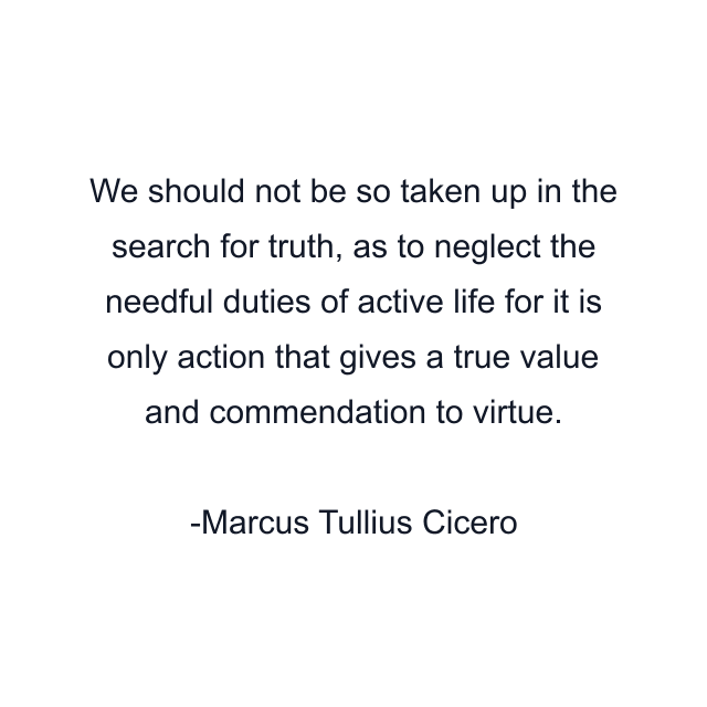 We should not be so taken up in the search for truth, as to neglect the needful duties of active life for it is only action that gives a true value and commendation to virtue.