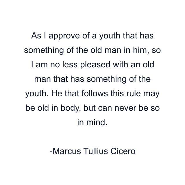 As I approve of a youth that has something of the old man in him, so I am no less pleased with an old man that has something of the youth. He that follows this rule may be old in body, but can never be so in mind.