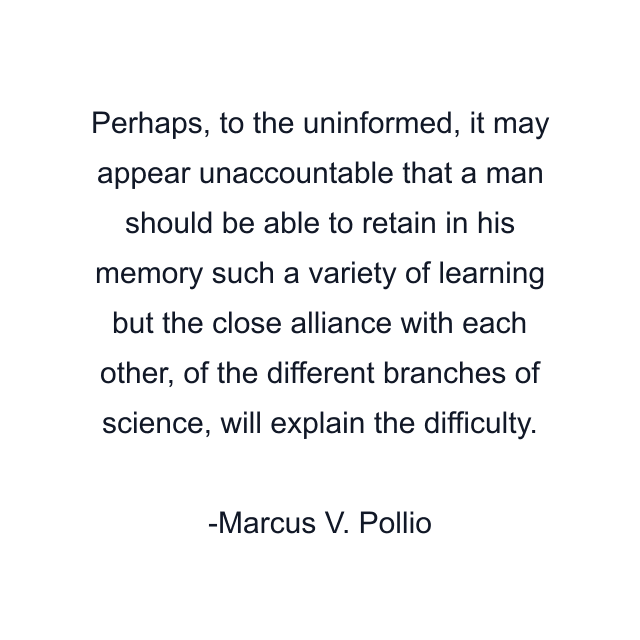 Perhaps, to the uninformed, it may appear unaccountable that a man should be able to retain in his memory such a variety of learning but the close alliance with each other, of the different branches of science, will explain the difficulty.