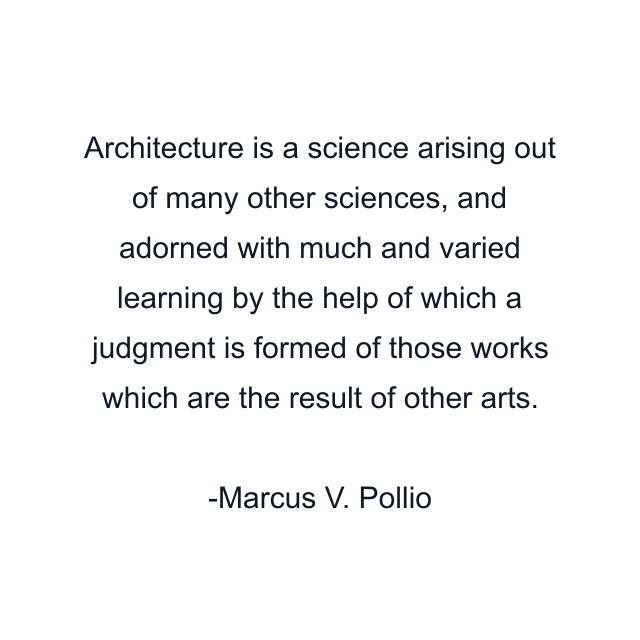 Architecture is a science arising out of many other sciences, and adorned with much and varied learning by the help of which a judgment is formed of those works which are the result of other arts.