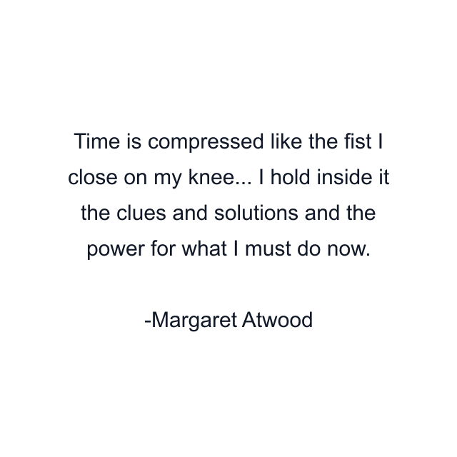 Time is compressed like the fist I close on my knee... I hold inside it the clues and solutions and the power for what I must do now.