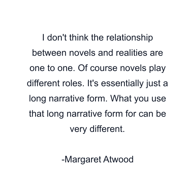 I don't think the relationship between novels and realities are one to one. Of course novels play different roles. It's essentially just a long narrative form. What you use that long narrative form for can be very different.