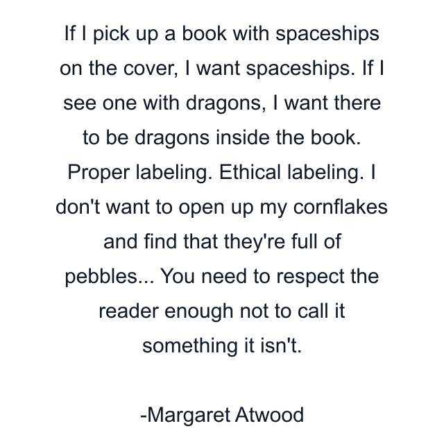 If I pick up a book with spaceships on the cover, I want spaceships. If I see one with dragons, I want there to be dragons inside the book. Proper labeling. Ethical labeling. I don't want to open up my cornflakes and find that they're full of pebbles... You need to respect the reader enough not to call it something it isn't.