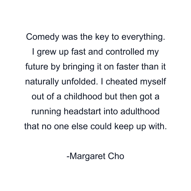 Comedy was the key to everything. I grew up fast and controlled my future by bringing it on faster than it naturally unfolded. I cheated myself out of a childhood but then got a running headstart into adulthood that no one else could keep up with.