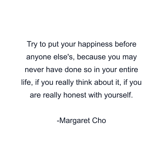 Try to put your happiness before anyone else's, because you may never have done so in your entire life, if you really think about it, if you are really honest with yourself.