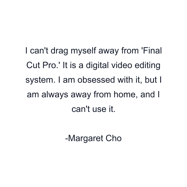 I can't drag myself away from 'Final Cut Pro.' It is a digital video editing system. I am obsessed with it, but I am always away from home, and I can't use it.