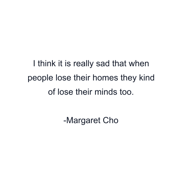 I think it is really sad that when people lose their homes they kind of lose their minds too.