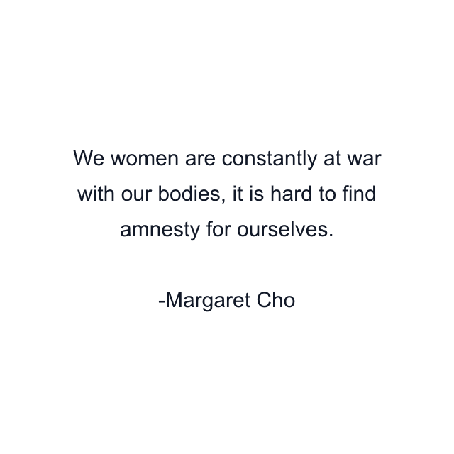 We women are constantly at war with our bodies, it is hard to find amnesty for ourselves.