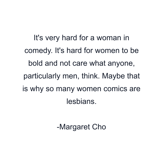 It's very hard for a woman in comedy. It's hard for women to be bold and not care what anyone, particularly men, think. Maybe that is why so many women comics are lesbians.