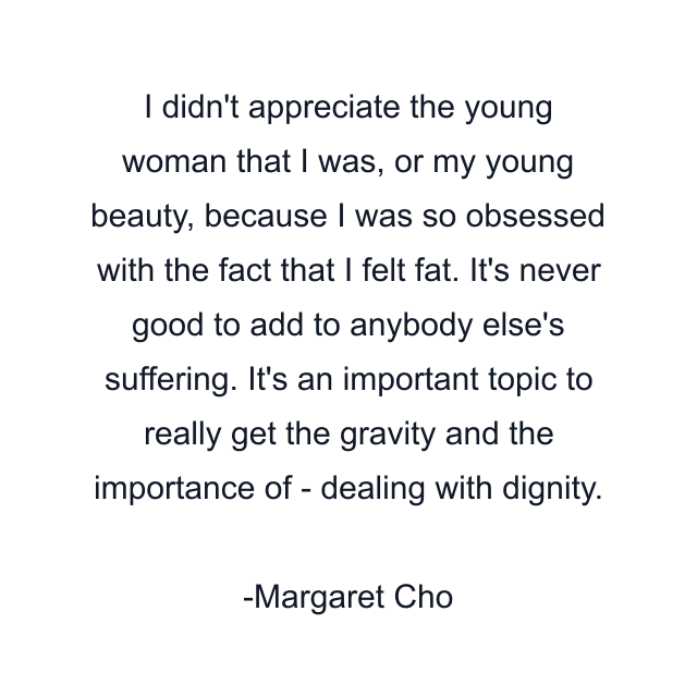 I didn't appreciate the young woman that I was, or my young beauty, because I was so obsessed with the fact that I felt fat. It's never good to add to anybody else's suffering. It's an important topic to really get the gravity and the importance of - dealing with dignity.