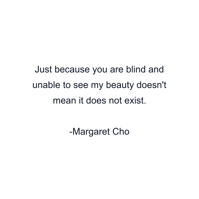 Just because you are blind and unable to see my beauty doesn't mean it does not exist.