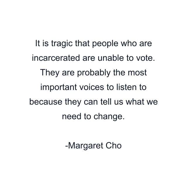 It is tragic that people who are incarcerated are unable to vote. They are probably the most important voices to listen to because they can tell us what we need to change.