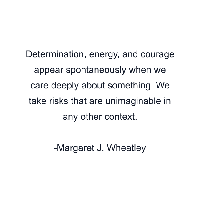 Determination, energy, and courage appear spontaneously when we care deeply about something. We take risks that are unimaginable in any other context.