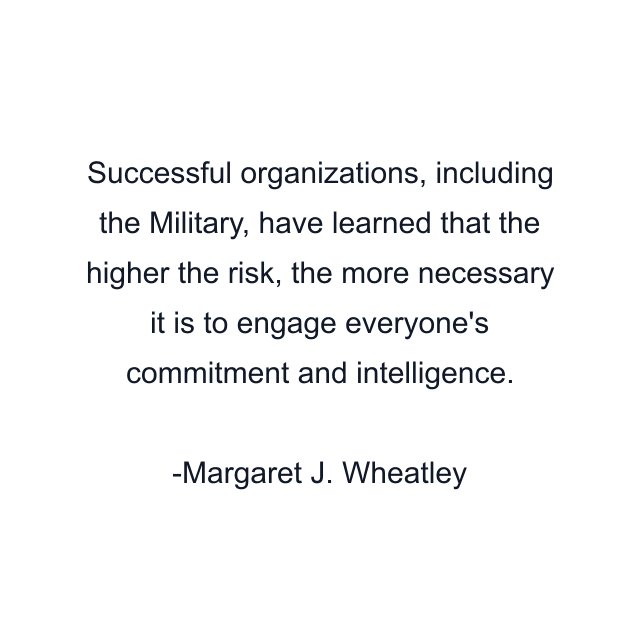 Successful organizations, including the Military, have learned that the higher the risk, the more necessary it is to engage everyone's commitment and intelligence.