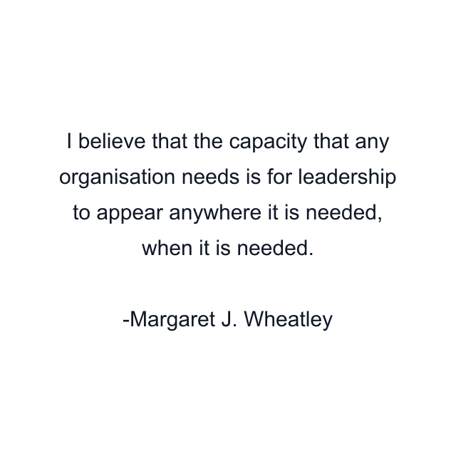 I believe that the capacity that any organisation needs is for leadership to appear anywhere it is needed, when it is needed.