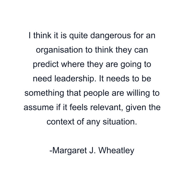 I think it is quite dangerous for an organisation to think they can predict where they are going to need leadership. It needs to be something that people are willing to assume if it feels relevant, given the context of any situation.