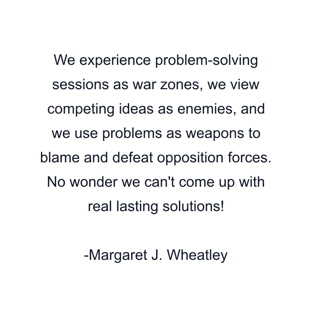 We experience problem-solving sessions as war zones, we view competing ideas as enemies, and we use problems as weapons to blame and defeat opposition forces. No wonder we can't come up with real lasting solutions!