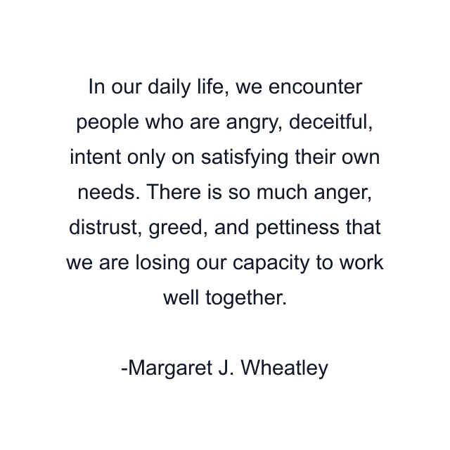 In our daily life, we encounter people who are angry, deceitful, intent only on satisfying their own needs. There is so much anger, distrust, greed, and pettiness that we are losing our capacity to work well together.