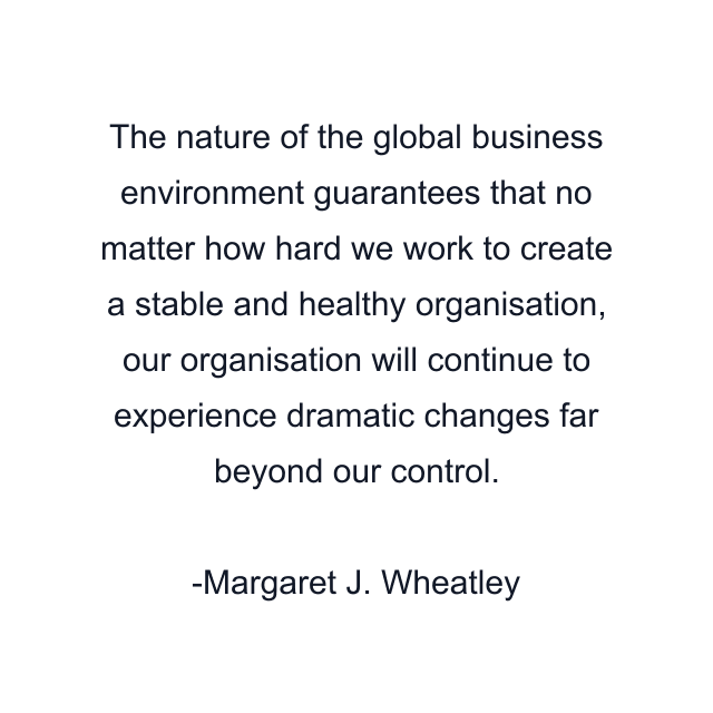 The nature of the global business environment guarantees that no matter how hard we work to create a stable and healthy organisation, our organisation will continue to experience dramatic changes far beyond our control.