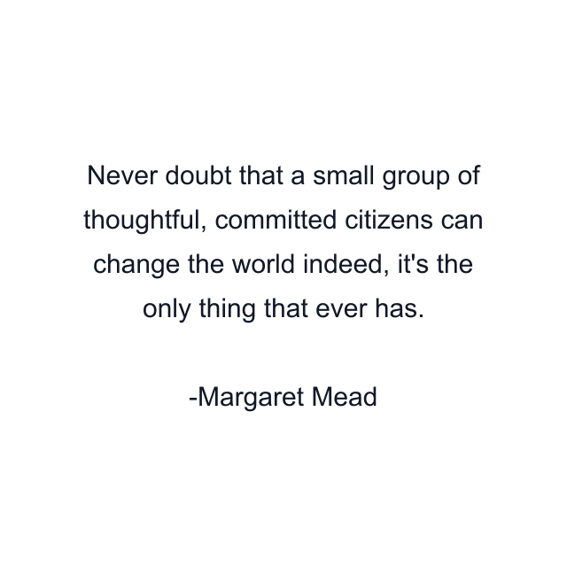 Never doubt that a small group of thoughtful, committed citizens can change the world indeed, it's the only thing that ever has.