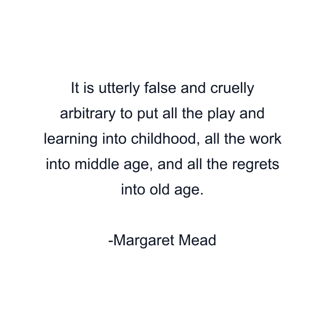 It is utterly false and cruelly arbitrary to put all the play and learning into childhood, all the work into middle age, and all the regrets into old age.